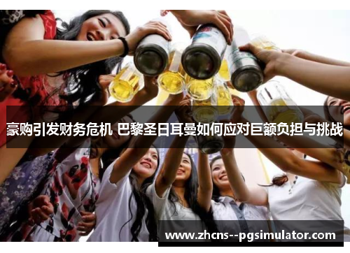 豪购引发财务危机 巴黎圣日耳曼如何应对巨额负担与挑战 豪购引发财务危机 巴黎圣日耳曼如何应对巨额负担与挑战