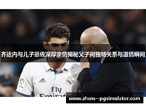 齐达内与儿子恩佐深厚亲情揭秘父子间独特关系与温情瞬间