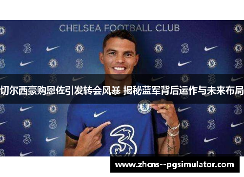 切尔西豪购恩佐引发转会风暴 揭秘蓝军背后运作与未来布局