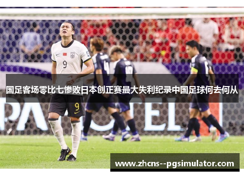 国足客场零比七惨败日本创正赛最大失利纪录中国足球何去何从