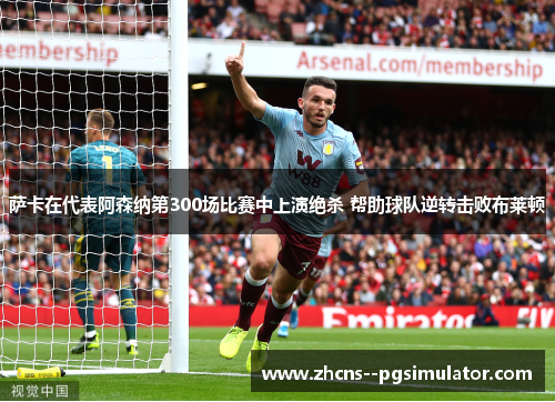 萨卡在代表阿森纳第300场比赛中上演绝杀 帮助球队逆转击败布莱顿